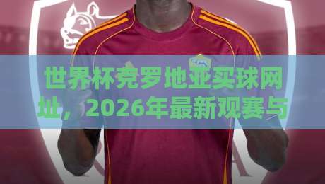 世界杯克罗地亚买球网址，2026年最新观赛与投注指南