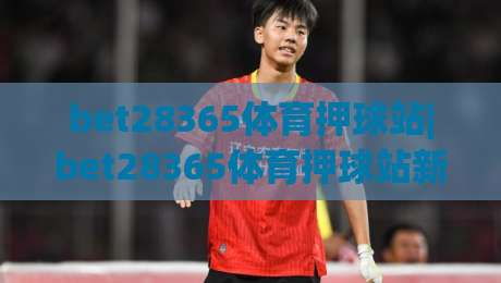 bet28365体育押球站|bet28365体育押球站新手指南：从零开始玩转在线体育互动|今晚靠谱最火买球网中文解说直播指南蓝光低水无需注册