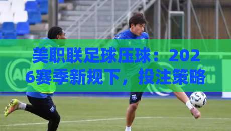 美职联足球压球：2026赛季新规下，投注策略要大变天！