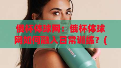 俄杯体球网：俄杯体球网如何融入日常训练？(俄杯体球网)提升手感的三个细节|今晚靠谱最火比球网高清技巧预选竞投论坛720P