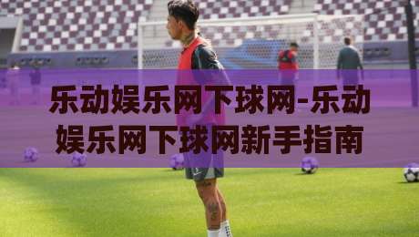乐动娱乐网下球网-乐动娱乐网下球网新手指南：从零开始玩转(乐动娱乐网下球网)的实用技巧|今晚靠谱最火比球网高清技巧预选竞投论坛720P