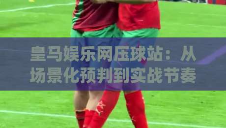 皇马娱乐网压球站：从场景化预判到实战节奏，皇马娱乐网压球站如何重塑你的决策链路|网上热门买球网俱乐部中水入口无解说半场波胆登录