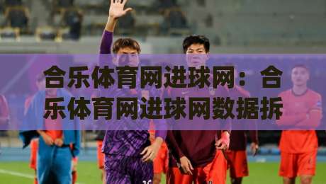合乐体育网进球网：合乐体育网进球网数据拆解+合乐体育网进球网2026赛季观赛新视角|线上十大最稳压球站策略波胆积分榜超清网站新用户