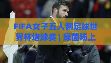 FIFA女子五人制足球世界杯堵球赛 | 绿茵场上的智慧博弈：FIFA女子五人制足球世界杯堵球赛战术魅力与观赛新视角|今晚靠谱最火投球网让球盘高清技巧预选竞投论坛
