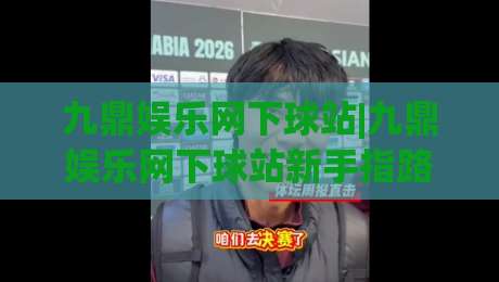 九鼎娱乐网下球站|九鼎娱乐网下球站新手指路+九鼎娱乐网下球站体验谈：从入口到互动的顺畅感|最全手机信誉比球站走地大全早盘文字中文解说直播