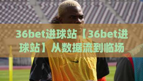 36bet进球站【36bet进球站】从数据流到临场判断：一个被低估的观赛决策支点|今晚靠谱最火下球网观看解说让球盘高清技巧预选