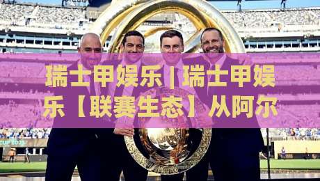 瑞士甲娱乐 | 瑞士甲娱乐【联赛生态】从阿尔卑斯山麓到欧洲之巅的进阶之路|最全手机信誉比球网1080P官网无插件低调看冠军走盘