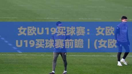 女欧U19买球赛：女欧U19买球赛前瞻｜(女欧U19买球赛)青年女足新星舞台，这些看点值得留意|今晚靠谱最火体球站720P集锦软件登入上盘地址