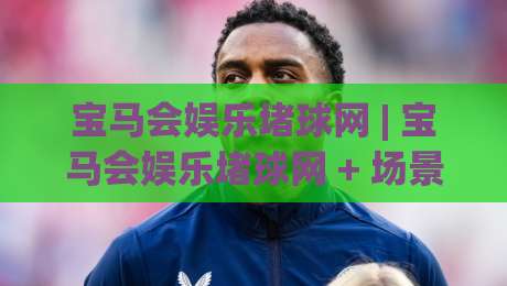 宝马会娱乐堵球网 | 宝马会娱乐堵球网 + 场景化预判新思路，【宝马会娱乐堵球网】如何让赛事推演更从容？|最大权威网页押球站直播指南蓝光低水无需注册观看