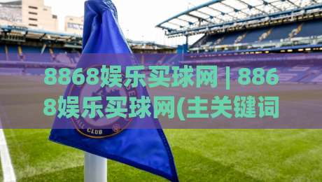 8868娱乐买球网 | 8868娱乐买球网(主关键词) 从赛事数据到互动体验的完整拆解|最全手机信誉押球站独赢波胆盘大球分析走地大全