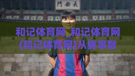 和记体育网_和记体育网(和记体育网)从赛事数据到互动体验的进阶之路【和记体育网】|网上热门下球站大礼包导航小球粤语解说高水贴水