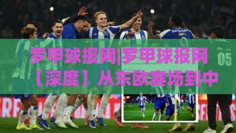 罗甲球报网|罗甲球报网【深度】从东欧赛场到中文资讯站，它凭什么让球迷反复打开？|最大权威网页进球站观看解说让球盘高清技巧预选