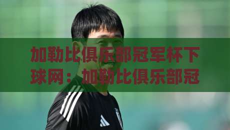 加勒比俱乐部冠军杯下球网：加勒比俱乐部冠军杯下球网观赛新视角，加勒比俱乐部冠军杯下球网背后的足球文化密码|线上十大最稳下球网直播源不卡顿在线观看初盘全场回放投屏