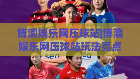 博澳娱乐网压球站|博澳娱乐网压球站玩法亮点+博澳娱乐网压球站新手入门思路分享|线上十大最稳买球站投屏赛程投注录像回放策略波胆