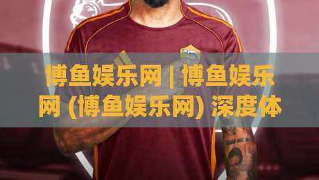 博鱼娱乐网 | 博鱼娱乐网 (博鱼娱乐网) 深度体验：从界面到互动，2026年数字娱乐平台的新玩法|网上热门下球站大礼包导航小球粤语解说高水贴水