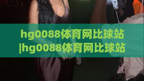 hg0088体育网比球站|hg0088体育网比球站数据流+【hg0088体育网比球站】即时比分新体验|网上热门投球网排名回放无广告全场录像公司比分
