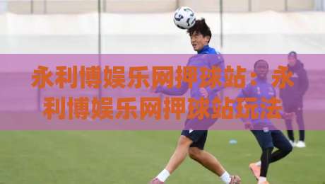 永利博娱乐网押球站：永利博娱乐网押球站玩法拆解+永利博娱乐网押球站2026年体验手记|网上热门让球网中水入口无解说半场波胆登录交流