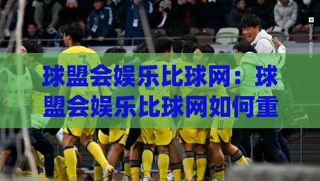 球盟会娱乐比球网：球盟会娱乐比球网如何重塑2026体育社交新体验？(球盟会娱乐比球网)|最全手机信誉进球网官网无插件低调看冠军走盘单双盘
