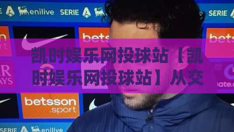凯时娱乐网投球站【凯时娱乐网投球站】从交互细节到内容节奏，聊聊它为何让人愿意多停留一会儿|最大权威网页投球站低水无需注册观看解说让球盘高清