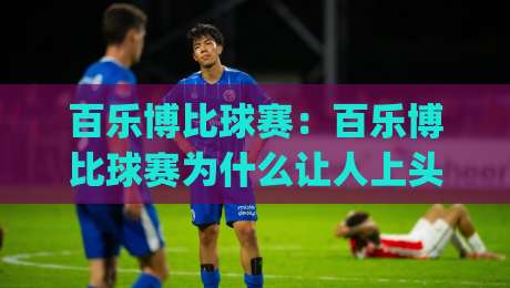百乐博比球赛：百乐博比球赛为什么让人上头？(百乐博比球赛)背后藏着怎样的节奏美学|今日最新外围下球网赛后回放JRS大小球预测免安装走势