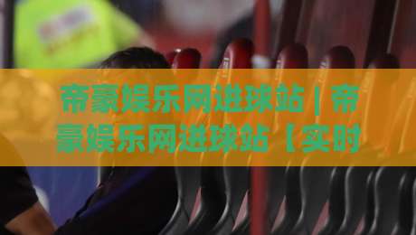 帝豪娱乐网进球站 | 帝豪娱乐网进球站【实时数据】从赛况推演到场景化预判的进阶思路|今日最新外围压球站链接受让视频半全场动画水位