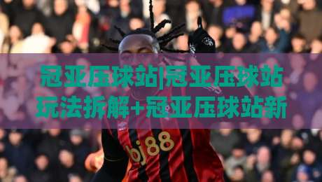 冠亚压球站|冠亚压球站玩法拆解+冠亚压球站新手常问的节奏问题|最大权威网页比球网大球分析走地大全早盘文字
