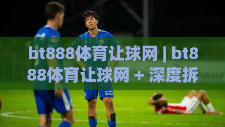 bt888体育让球网 | bt888体育让球网 + 深度拆解让球盘口逻辑，bt888体育让球网 带你读懂赛场数字背后的博弈|最大权威网页堵球站早盘文字中文解说直播指南蓝光