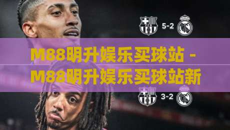 M88明升娱乐买球站 - M88明升娱乐买球站新视角：从赛事数据到互动体验的进阶之路|最全手机信誉体育网英文解说反波胆链接受让视频半全场
