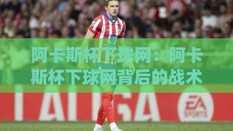 阿卡斯杯下球网：阿卡斯杯下球网背后的战术逻辑与观赛门道 | 阿卡斯杯下球网如何影响比赛走向|最全手机信誉堵球网视频半全场动画水位精彩片段流畅