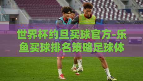 世界杯约旦买球官方-乐鱼买球排名策略足球体育: 2026约旦买球全攻略——从官方渠道到乐鱼排名的深度解析 世界杯约旦买球官方-乐鱼买球排名策略足球体育: 2026约旦买球全攻略——从官方渠道到乐鱼排名的深度解析