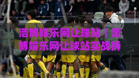 浩博娱乐网让球站｜浩博娱乐网让球站实战拆解：从盘口节奏到场景化预判的进阶思路|今晚靠谱最火下球站登入上盘地址两球半社区排行