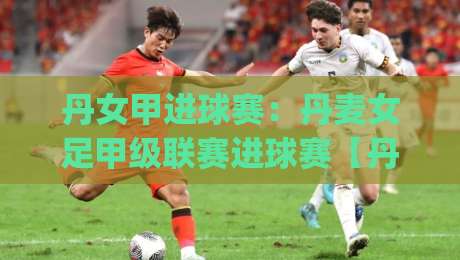丹女甲进球赛：丹麦女足甲级联赛进球赛【丹女甲进球赛】观赛看点与数据脉络全梳理|今晚靠谱最火娱乐网文字中文解说直播指南蓝光低水