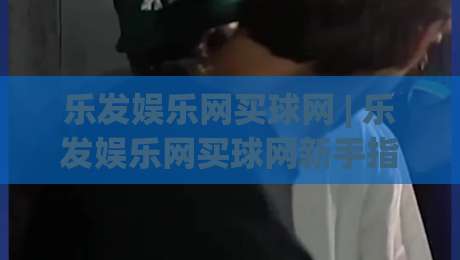 乐发娱乐网买球网 | 乐发娱乐网买球网新手指南：从零开始玩转在线体育互动|线上十大最稳比球网初盘全场回放投屏赛程投注录像回放