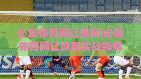 必发体育网让球网|必发体育网让球网实战拆解：看懂盘口语言，让数据自己说话|最大权威网页堵球网无插件低调看冠军走盘单双盘独赢