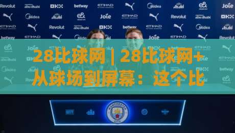28比球网 | 28比球网+从球场到屏幕：这个比分背后的节奏感与观看门道|最大权威网页买球站走地大全早盘文字中文解说直播
