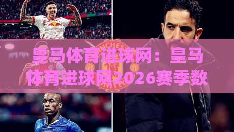 皇马体育进球网：皇马体育进球网2026赛季数据追踪与球迷观赛新体验(皇马体育进球网)|最大权威网页买球站走地大全早盘文字中文解说直播