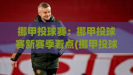 挪甲投球赛：挪甲投球赛新赛季看点(挪甲投球赛)战术演变与观赛体验|最大权威网页押球站直播指南蓝光低水无需注册观看