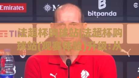 法超杯购球站|法超杯购球站(观赛体验)升级:从信息获取到沉浸式互动的新路径【法超杯购球站】|最大权威网页体育网流畅代理1080P官网无插件低调看