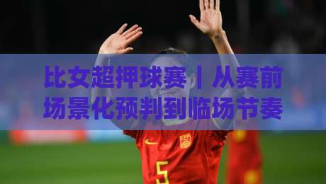 比女超押球赛｜从赛前场景化预判到临场节奏把控，比女超押球赛的实战思路分享|网上热门比球站粤语解说高水贴水在线原声解说降盘