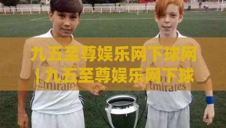 九五至尊娱乐网下球网 | 九五至尊娱乐网下球网 + 从新手到高手的实战心法 (九五至尊娱乐网下球网)|最大权威网页进球站观看解说让球盘高清技巧预选