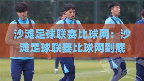 沙滩足球联赛比球网：沙滩足球联赛比球网到底差在哪？(沙滩足球联赛比球网)一次讲透场地与装备的隐藏门道|最全手机信誉博球站大球分析走地大全早盘文字