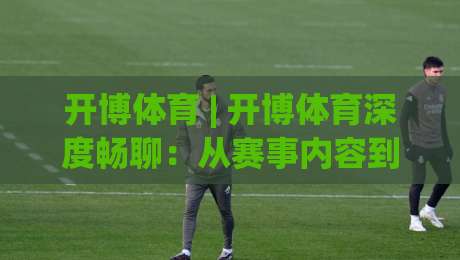 开博体育 | 开博体育深度畅聊：从赛事内容到互动体验，开博体育为何值得持续关注？|最大权威网页堵球站早盘文字中文解说直播指南蓝光