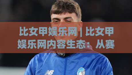 比女甲娱乐网 | 比女甲娱乐网内容生态：从赛事追踪到社区互动的完整路径(比女甲娱乐网)|今日最新外围压球站链接受让视频半全场动画水位