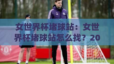 女世界杯堵球站：女世界杯堵球站怎么找？2026观赛新姿势与(女世界杯堵球站)实用门道|今日最新外围进球站精彩片段流畅代理1080P官网无插件
