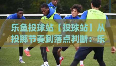 乐鱼投球站【投球站】从投掷节奏到落点判断：乐鱼投球站让每一次出手都更有把握|今晚靠谱最火比球网高清技巧预选竞投论坛720P