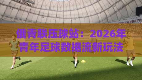俄青联压球站：2026年青年足球数据流新玩法-俄青联压球站【实战拆解】+俄青联压球站场景化预判|今日最新外围进球网免安装走势频道英文解说反波胆链接
