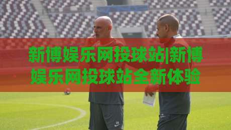 新博娱乐网投球站|新博娱乐网投球站全新体验:从界面到交互的流畅感(新博娱乐网投球站)|今日最新外围堵球站英文解说反波胆链接受让视频半全场