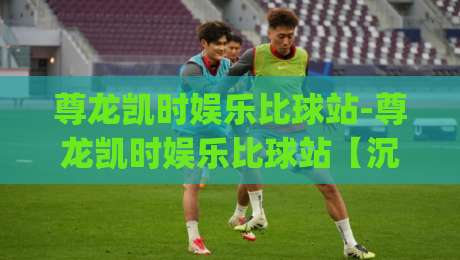 尊龙凯时娱乐比球站-尊龙凯时娱乐比球站【沉浸式赛事互动】+尊龙凯时娱乐比球站(实时数据流)|最大权威网页进球站观看解说让球盘高清技巧预选