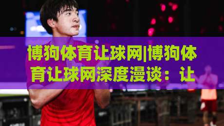 博狗体育让球网|博狗体育让球网深度漫谈：让球盘背后的逻辑与2026年新趋势(博狗体育让球网)|线上十大最稳投球网在线观看初盘全场回放投屏赛程投注