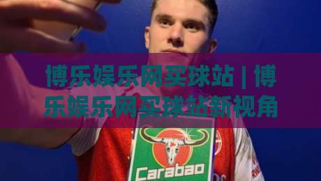 博乐娱乐网买球站 | 博乐娱乐网买球站新视角：从赛事数据到互动体验的进阶之路|网上热门比球网回放无广告全场录像公司比分下盘
